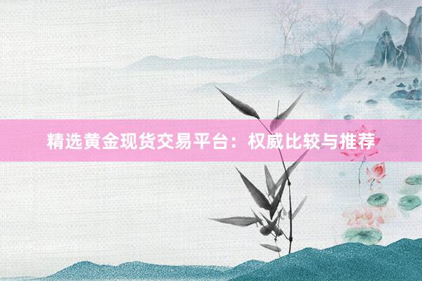 精选黄金现货交易平台：权威比较与推荐