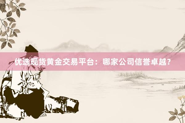 优选现货黄金交易平台：哪家公司信誉卓越？