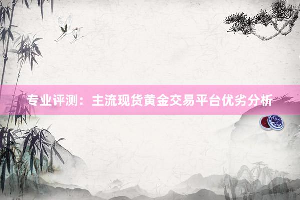 专业评测：主流现货黄金交易平台优劣分析