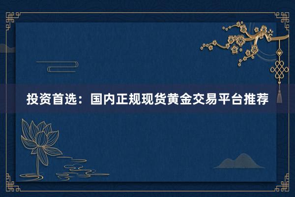 投资首选：国内正规现货黄金交易平台推荐