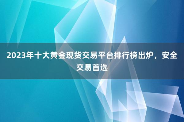 2023年十大黄金现货交易平台排行榜出炉，安全交易首选