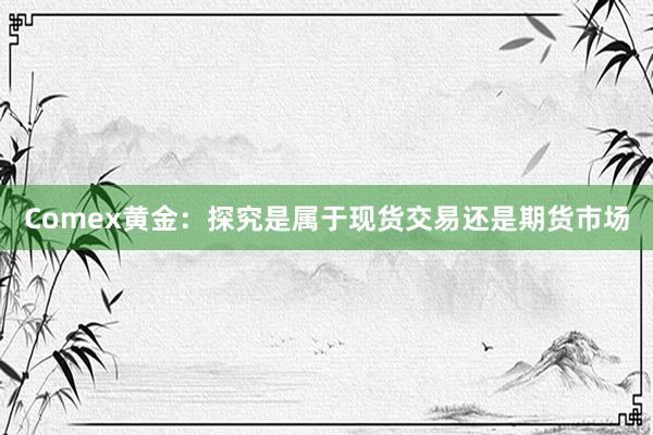 Comex黄金：探究是属于现货交易还是期货市场