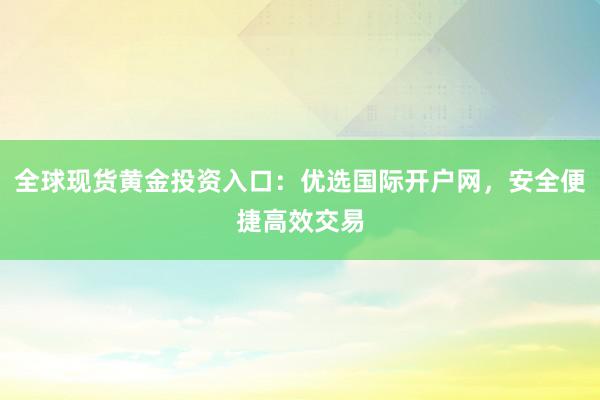 全球现货黄金投资入口：优选国际开户网，安全便捷高效交易