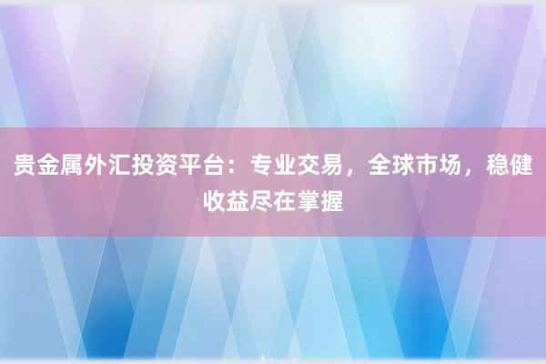 贵金属外汇投资平台：专业交易，全球市场，稳健收益尽在掌握