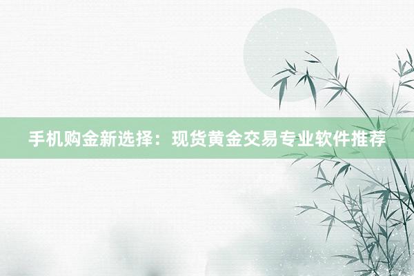 手机购金新选择：现货黄金交易专业软件推荐