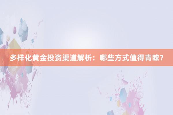 多样化黄金投资渠道解析：哪些方式值得青睐？