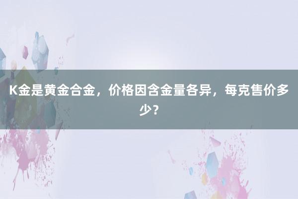 K金是黄金合金，价格因含金量各异，每克售价多少？