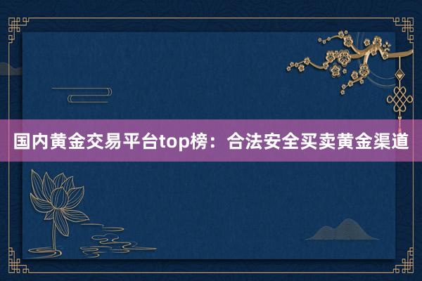 国内黄金交易平台top榜：合法安全买卖黄金渠道